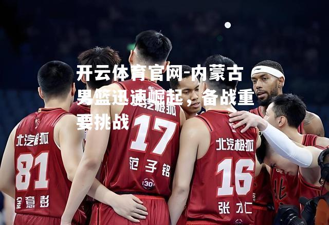 内蒙古男篮迅速崛起，备战重要挑战