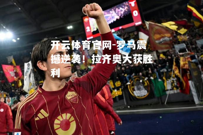 罗马震撼逆袭！拉齐奥大获胜利